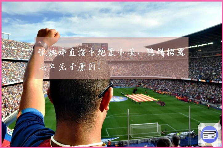 张婉婷直播中炮轰齐溪，隐情揭露七年无子原因！