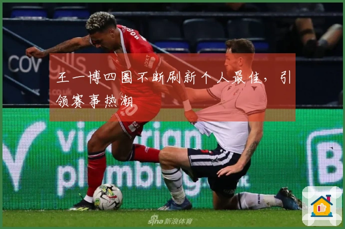王一博四圈不断刷新个人最佳，引领赛事热潮