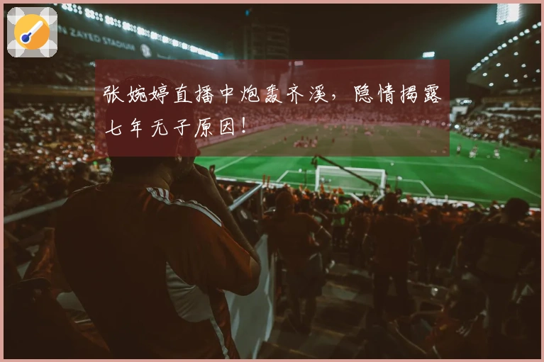 张婉婷直播中炮轰齐溪，隐情揭露七年无子原因！