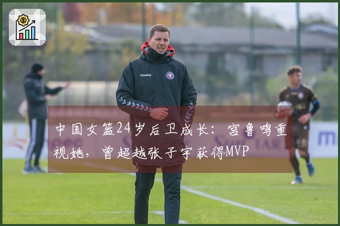 中国女篮24岁后卫成长：宫鲁鸣重视她，曾超越张子宇获得MVP