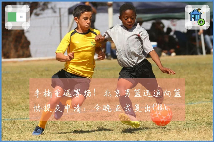 李楠重返赛场！北京男篮迅速向篮协提交申请，今晚正式复出CBA