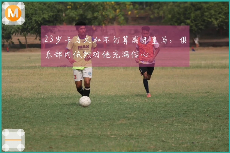 23岁卡马文加不打算离开皇马，俱乐部内依然对他充满信心