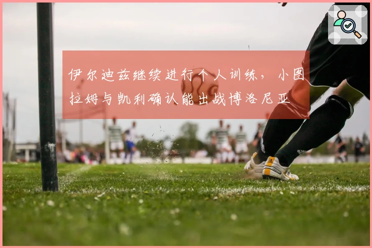 伊尔迪兹继续进行个人训练，小图拉姆与凯利确认能出战博洛尼亚