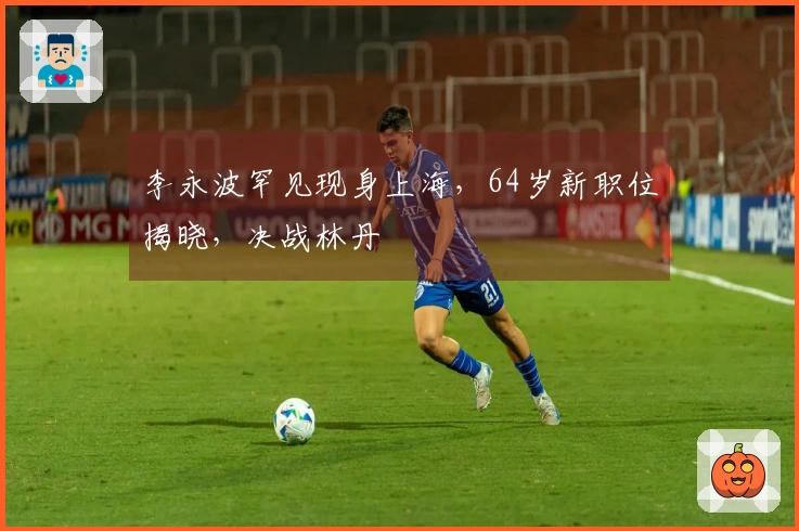 李永波罕见现身上海，64岁新职位揭晓，决战林丹