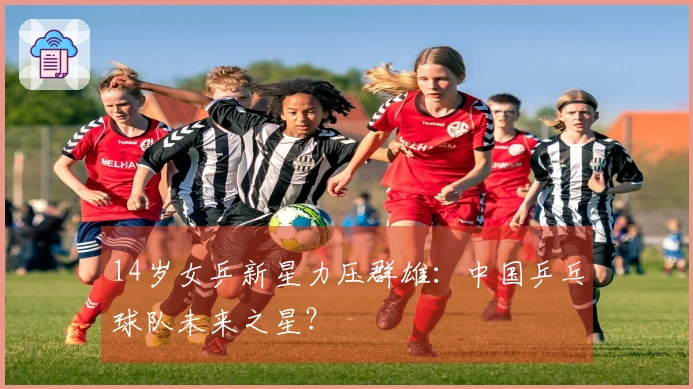 14岁女乒新星力压群雄：中国乒乓球队未来之星？