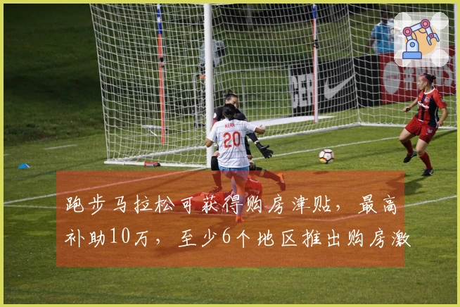 跑步马拉松可获得购房津贴，最高补助10万，至少6个地区推出购房激励政策