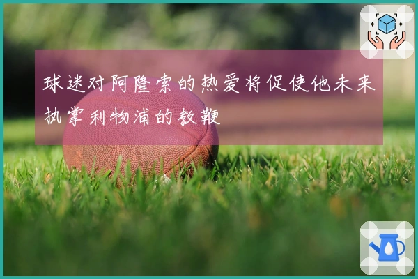 球迷对阿隆索的热爱将促使他未来执掌利物浦的教鞭