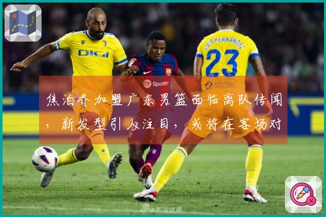 焦泊乔加盟广东男篮面临离队传闻，新发型引人注目，或将在客场对抗山西