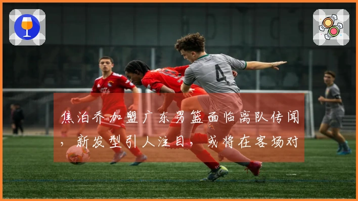 焦泊乔加盟广东男篮面临离队传闻，新发型引人注目，或将在客场对抗山西