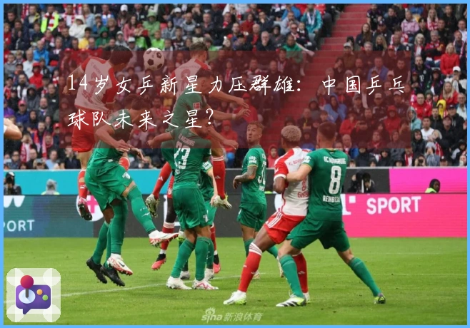 14岁女乒新星力压群雄：中国乒乓球队未来之星？