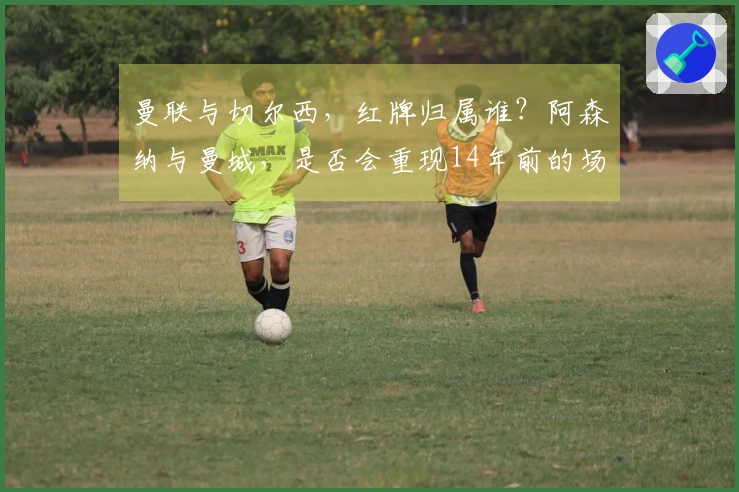 曼联与切尔西，红牌归属谁？阿森纳与曼城，是否会重现14年前的场景