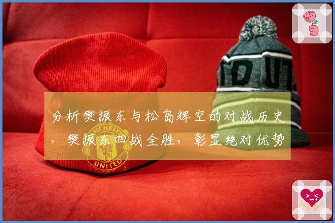 分析樊振东与松岛辉空的对战历史，樊振东四战全胜，彰显绝对优势！